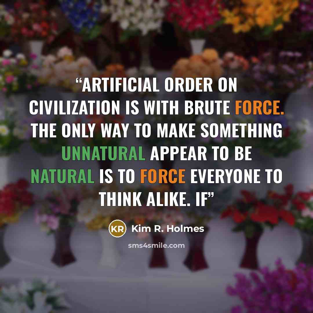 “artificial order on civilization is with brute force. The only way to make something unnatural appear to be natural is to force everyone to think alike. If” quote by Kim R. Holmes