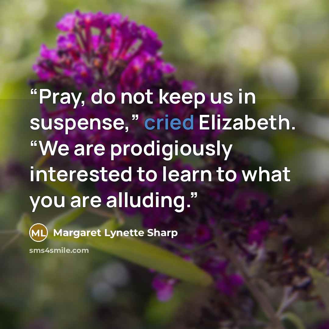 “Pray, do not keep us in suspense,” cried Elizabeth. “We are prodigiously interested to learn to what you are alluding.” quote by Margaret Lynette Sharp