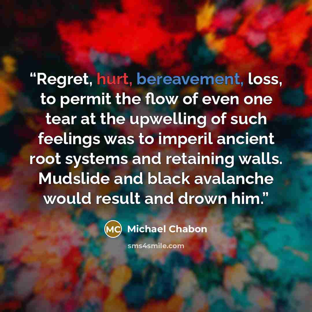 “Regret, hurt, bereavement, loss, to permit the flow of even one tear at the upwelling of such feelings was to imperil ancient root systems and retaining walls. Mudslide and black avalanche would result and drown him.” quote by Michael Chabon