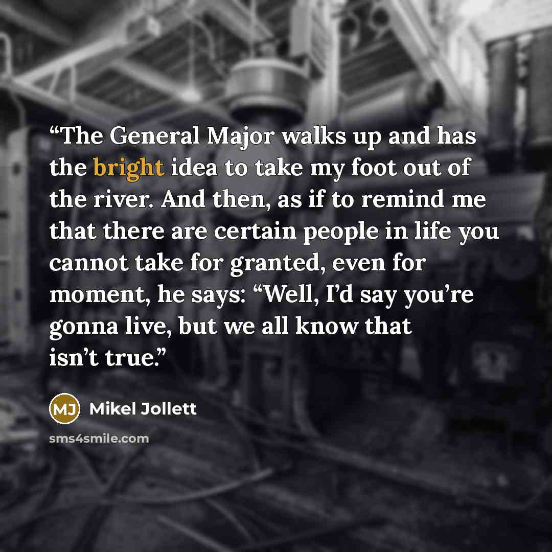“The General Major walks up and has the bright idea to take my foot out of the river. And then, as if to remind me that there are certain people in life you cannot take for granted, even for moment, he says: “Well, I’d say you’re gonna live, but we all know that isn’t true.” quote by Mikel Jollett