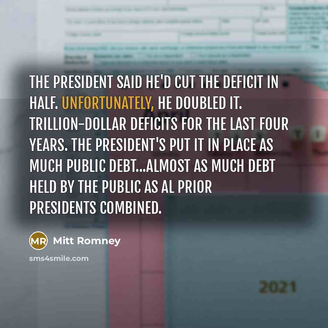 “The president said he'd cut the deficit in half. Unfortunately, he doubled it. Trillion-dollar deficits for the last four years. The president's put it in place as much public debt...almost as much debt held by the public as al prior presidents combined.” quote by Mitt Romney