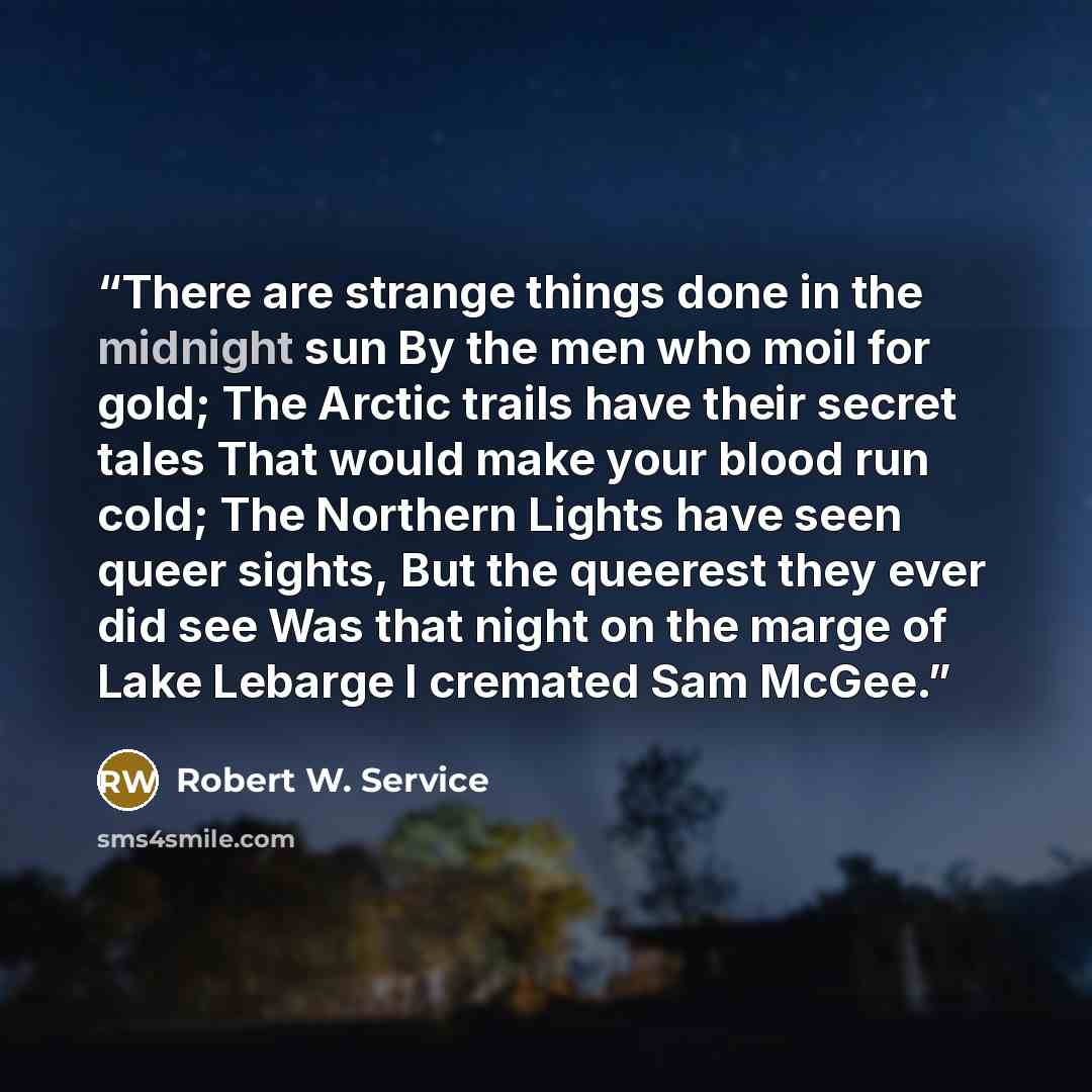 “There are strange things done in the midnight sun By the men who moil for gold; The Arctic trails have their secret tales That would make your blood run cold; The Northern Lights have seen queer sights, But the queerest they ever did see Was that night on the marge of Lake Lebarge I cremated Sam…” quote by Robert W. Service