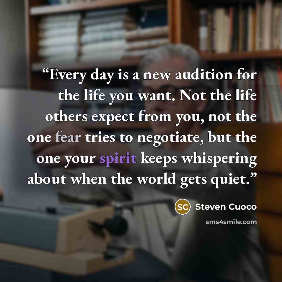 “Every day is a new audition for the life you want. Not the life others expect from you, not the one fear tries to negotiate, but the one your spirit keeps whispering about when the world gets quiet.” quote by Steven Cuoco