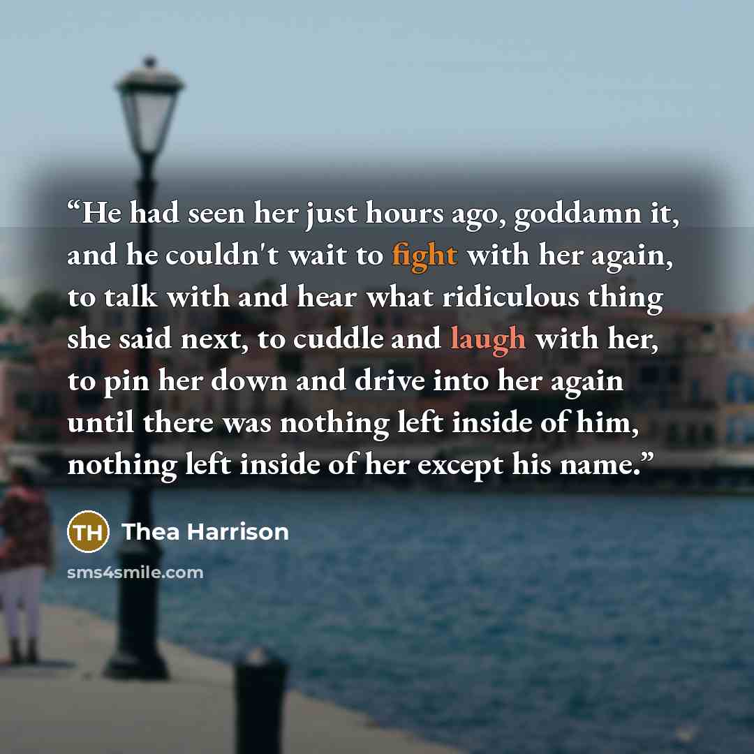 “He had seen her just hours ago, goddamn it, and he couldn't wait to fight with her again, to talk with and hear what ridiculous thing she said next, to cuddle and laugh with her, to pin her down and drive into her again until there was nothing left inside of him, nothing left inside of her except…” quote by Thea Harrison