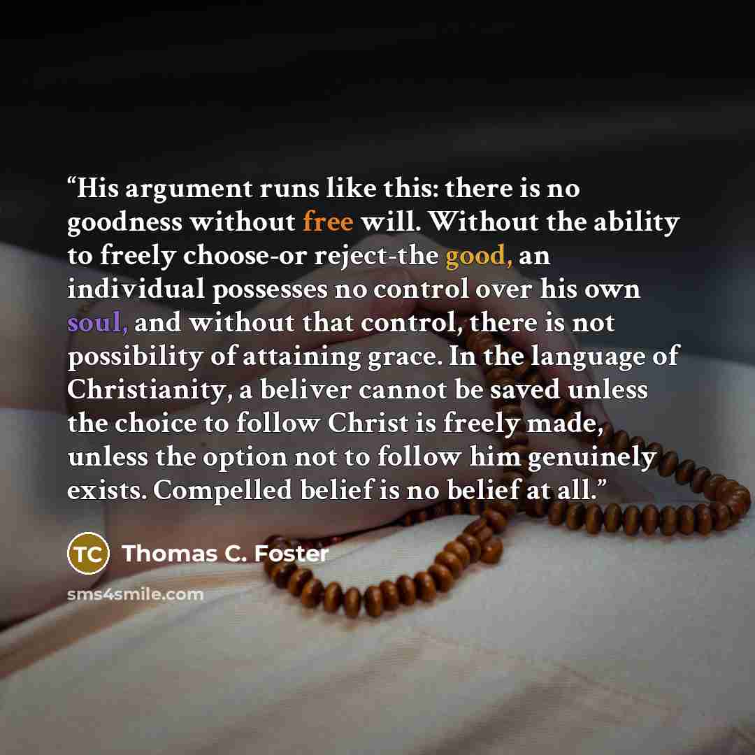 “His argument runs like this: there is no goodness without free will. Without the ability to freely choose-or reject-the good, an individual possesses no control over his own soul, and without that control, there is not possibility of attaining grace. In the language of Christianity, a beliver…” quote by Thomas C. Foster