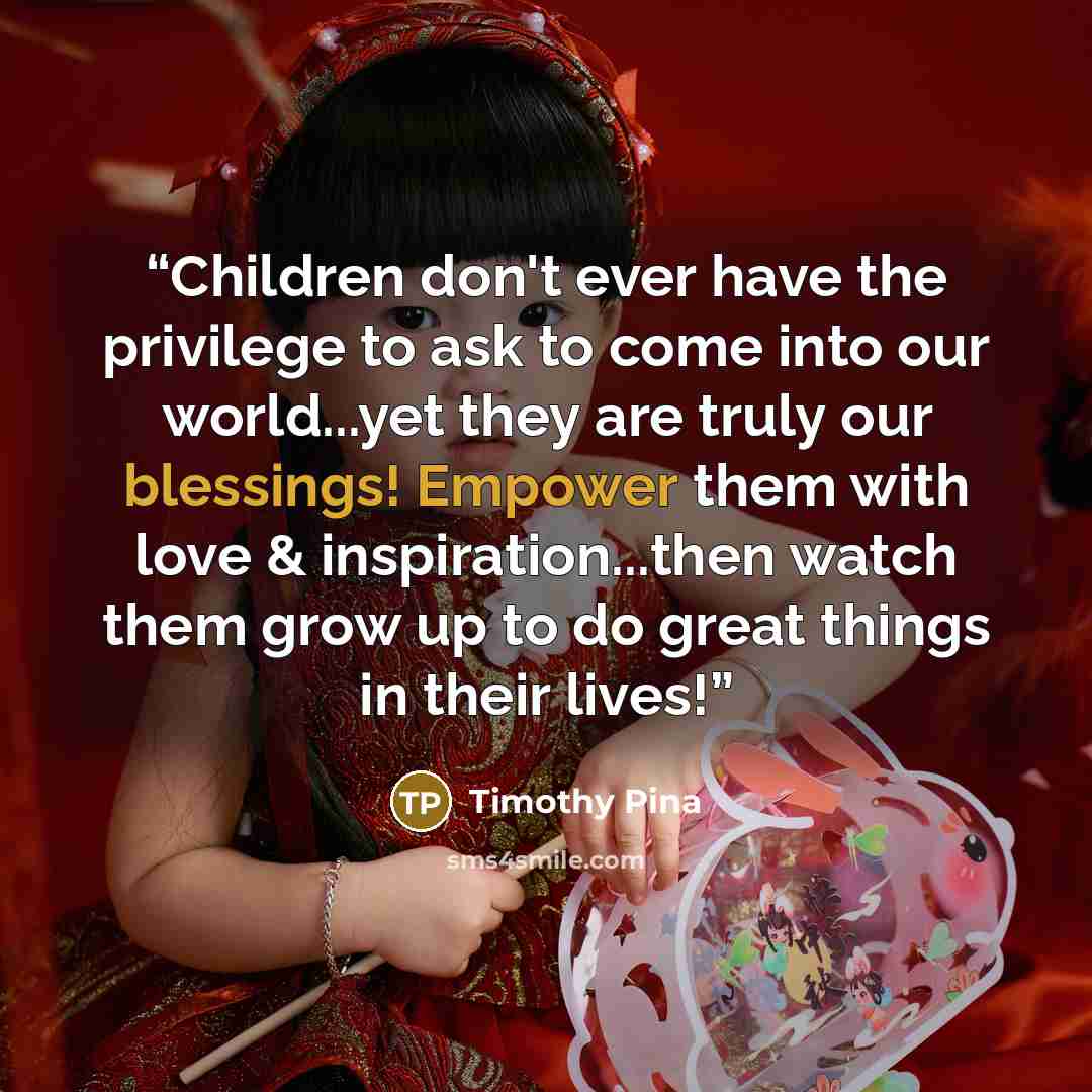 “Children don't ever have the privilege to ask to come into our world...yet they are truly our blessings! Empower them with love & inspiration...then watch them grow up to do great things in their lives!” quote by Timothy Pina