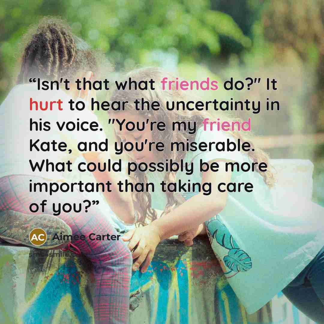 “Isn't that what friends do?" It hurt to hear the uncertainty in his voice. "You're my friend Kate, and you're miserable. What could possibly be more important than taking care of you?” quote by Aimee Carter