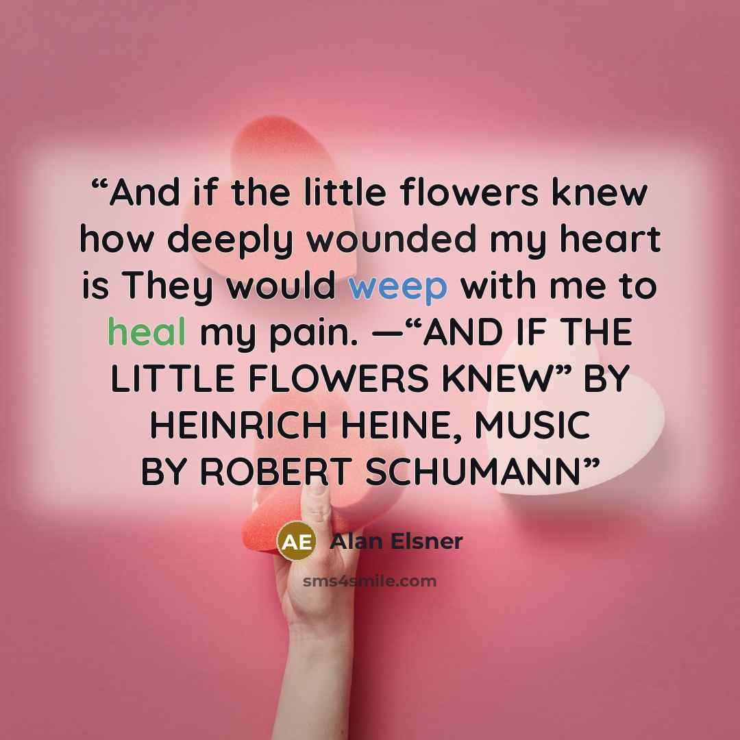 “And if the little flowers knew how deeply wounded my heart is They would weep with me to heal my pain. —“AND IF THE LITTLE FLOWERS KNEW” BY HEINRICH HEINE, MUSIC BY ROBERT SCHUMANN” quote by Alan Elsner