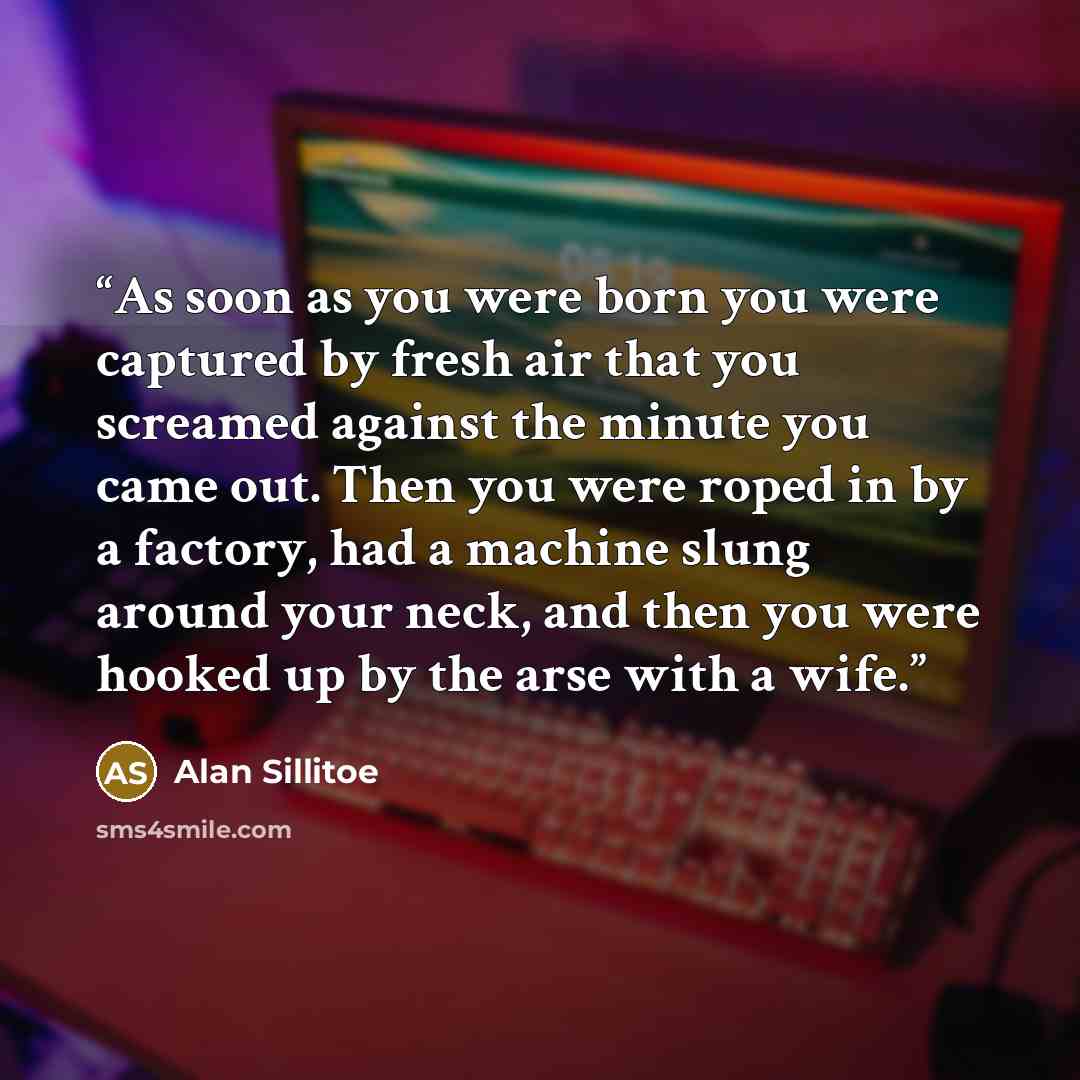 “As soon as you were born you were captured by fresh air that you screamed against the minute you came out. Then you were roped in by a factory, had a machine slung around your neck, and then you were hooked up by the arse with a wife.” quote by Alan Sillitoe