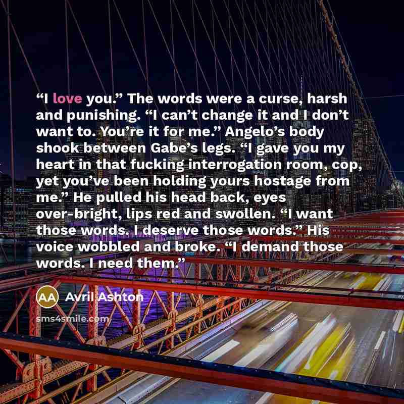 “I love you.” The words were a curse, harsh and punishing. “I can’t change it and I don’t want to. You’re it for me.” Angelo’s body shook between Gabe’s legs. “I gave you my heart in that fucking interrogation room, cop, yet you’ve been holding yours hostage from me.” He pulled his head back, eyes…” quote by Avril Ashton