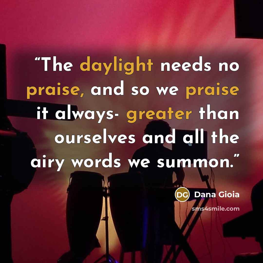 “The daylight needs no praise, and so we praise it always- greater than ourselves and all the airy words we summon.” quote by Dana Gioia