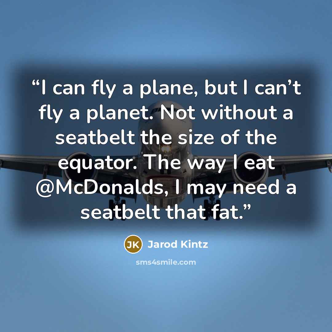 “I can fly a plane, but I can’t fly a planet. Not without a seatbelt the size of the equator. The way I eat @McDonalds, I may need a seatbelt that fat.” quote by Jarod Kintz