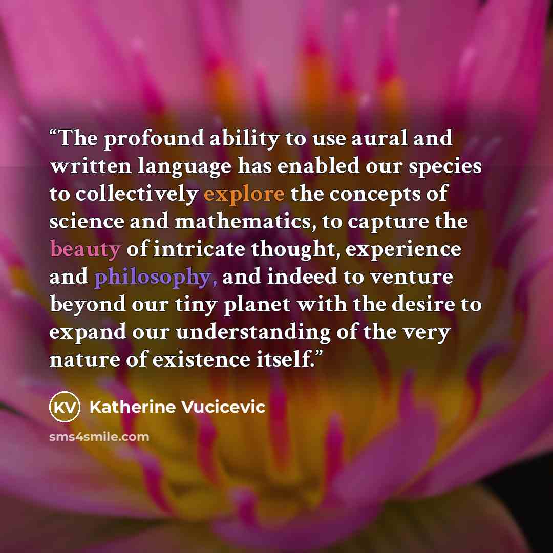 “The profound ability to use aural and written language has enabled our species to collectively explore the concepts of science and mathematics, to capture the beauty of intricate thought, experience and philosophy, and indeed to venture beyond our tiny planet with the desire to expand our…” quote by Katherine Vucicevic