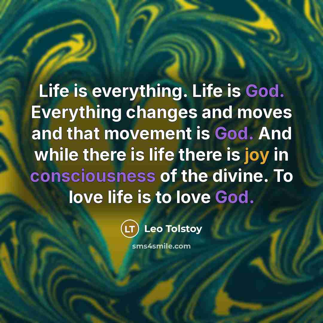 “Life is everything. Life is God. Everything changes and moves and that movement is God. And while there is life there is joy in consciousness of the divine. To love life is to love God.” quote by Leo Tolstoy