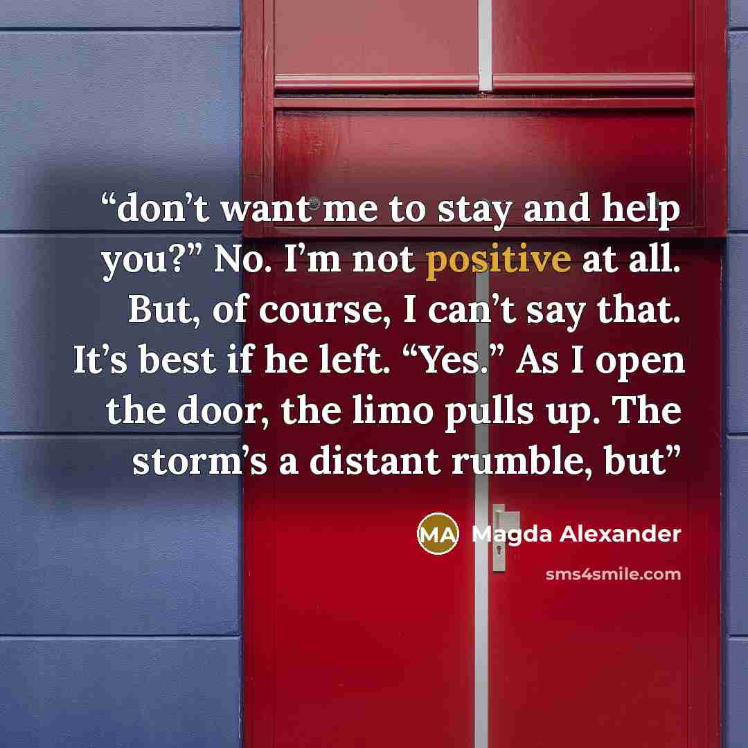 “don’t want me to stay and help you?” No. I’m not positive at all. But, of course, I can’t say that. It’s best if he left. “Yes.” As I open the door, the limo pulls up. The storm’s a distant rumble, but” quote by Magda Alexander