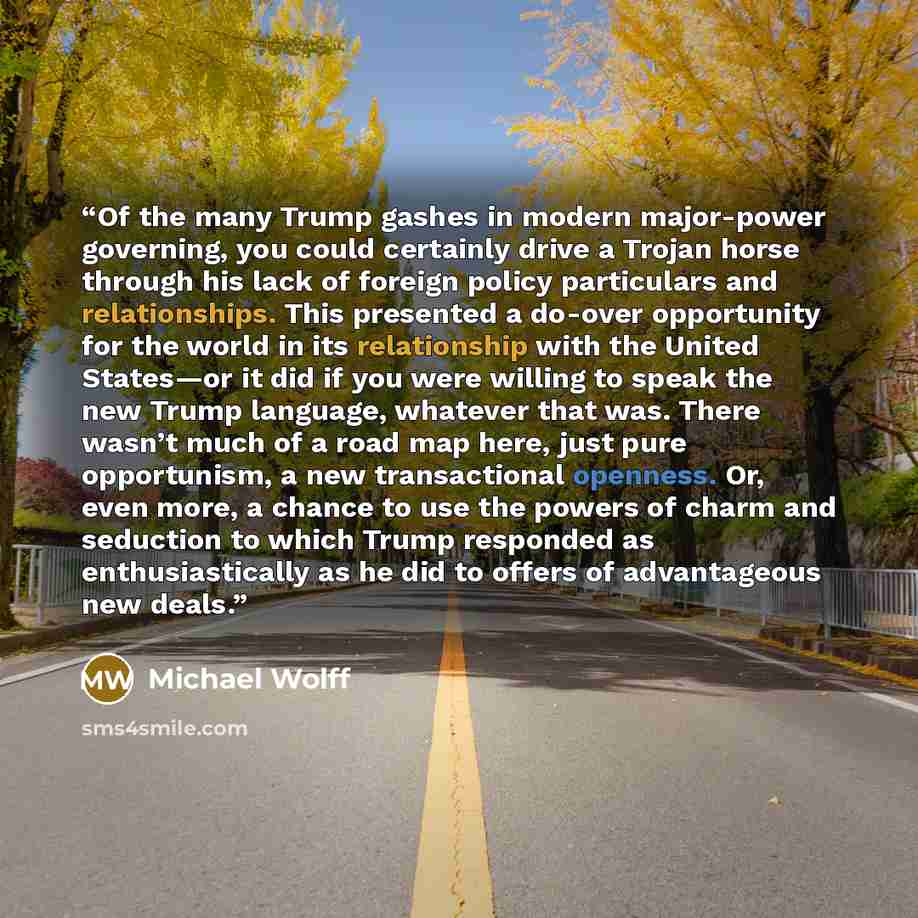“Of the many Trump gashes in modern major-power governing, you could certainly drive a Trojan horse through his lack of foreign policy particulars and relationships. This presented a do-over opportunity for the world in its relationship with the United States—or it did if you were willing to speak…” quote by Michael Wolff