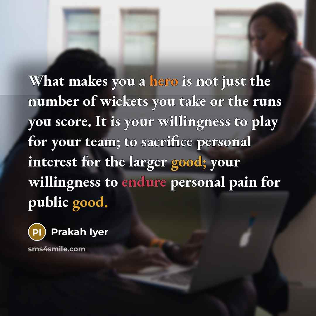 “What makes you a hero is not just the number of wickets you take or the runs you score. It is your willingness to play for your team; to sacrifice personal interest for the larger good; your willingness to endure personal pain for public good.” quote by Prakah Iyer