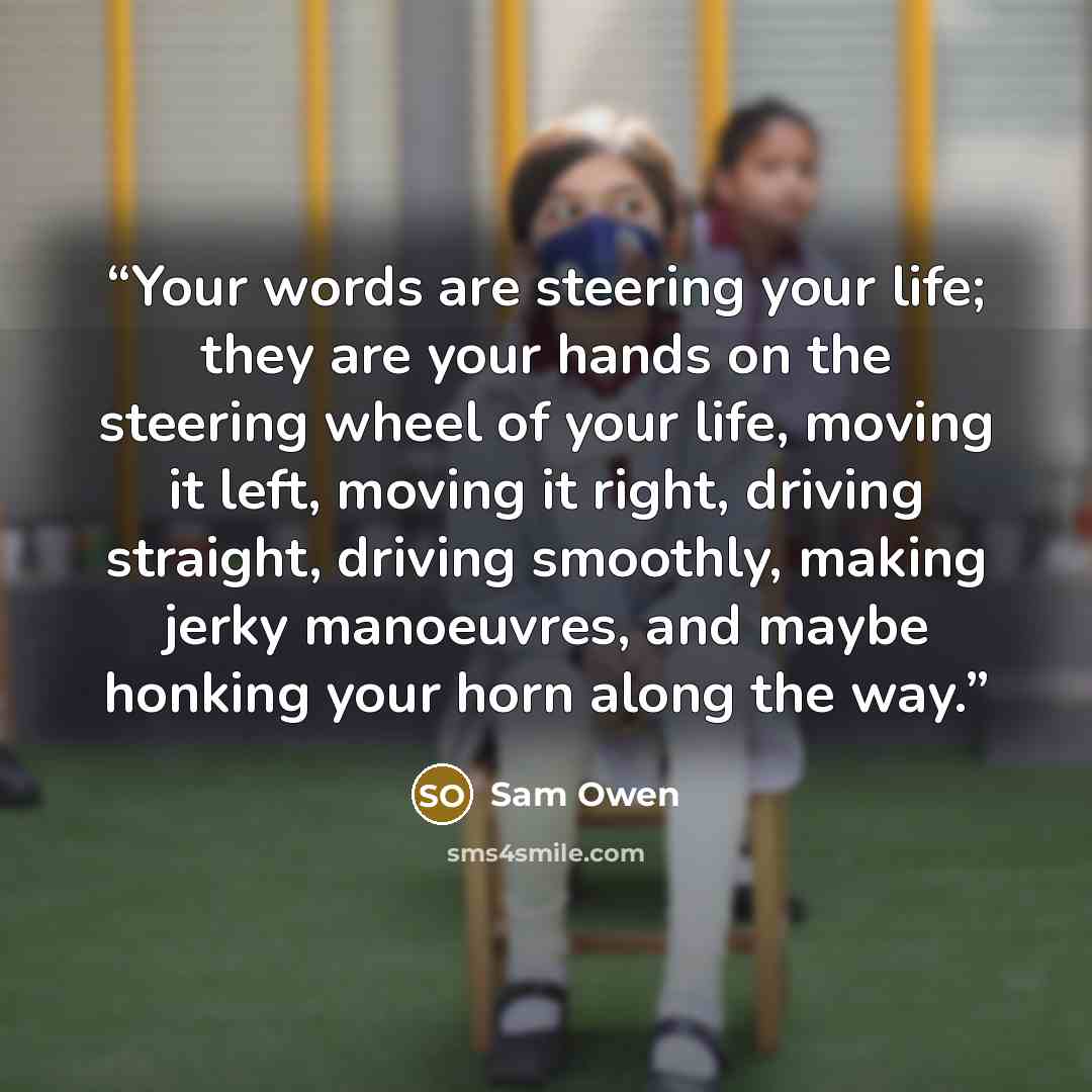 “Your words are steering your life; they are your hands on the steering wheel of your life, moving it left, moving it right, driving straight, driving smoothly, making jerky manoeuvres, and maybe honking your horn along the way.” quote by Sam Owen