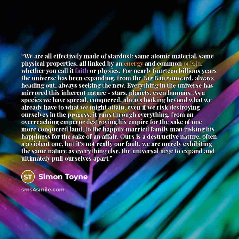 “We are all effectively made of stardust: same atomic material, same physical properties, all linked by an energy and common origin, whether you call it faith or physics. For nearly fourteen billions years the universe has been expanding, from the Big Bang onward, always heading out, always seeking…” quote by Simon Toyne