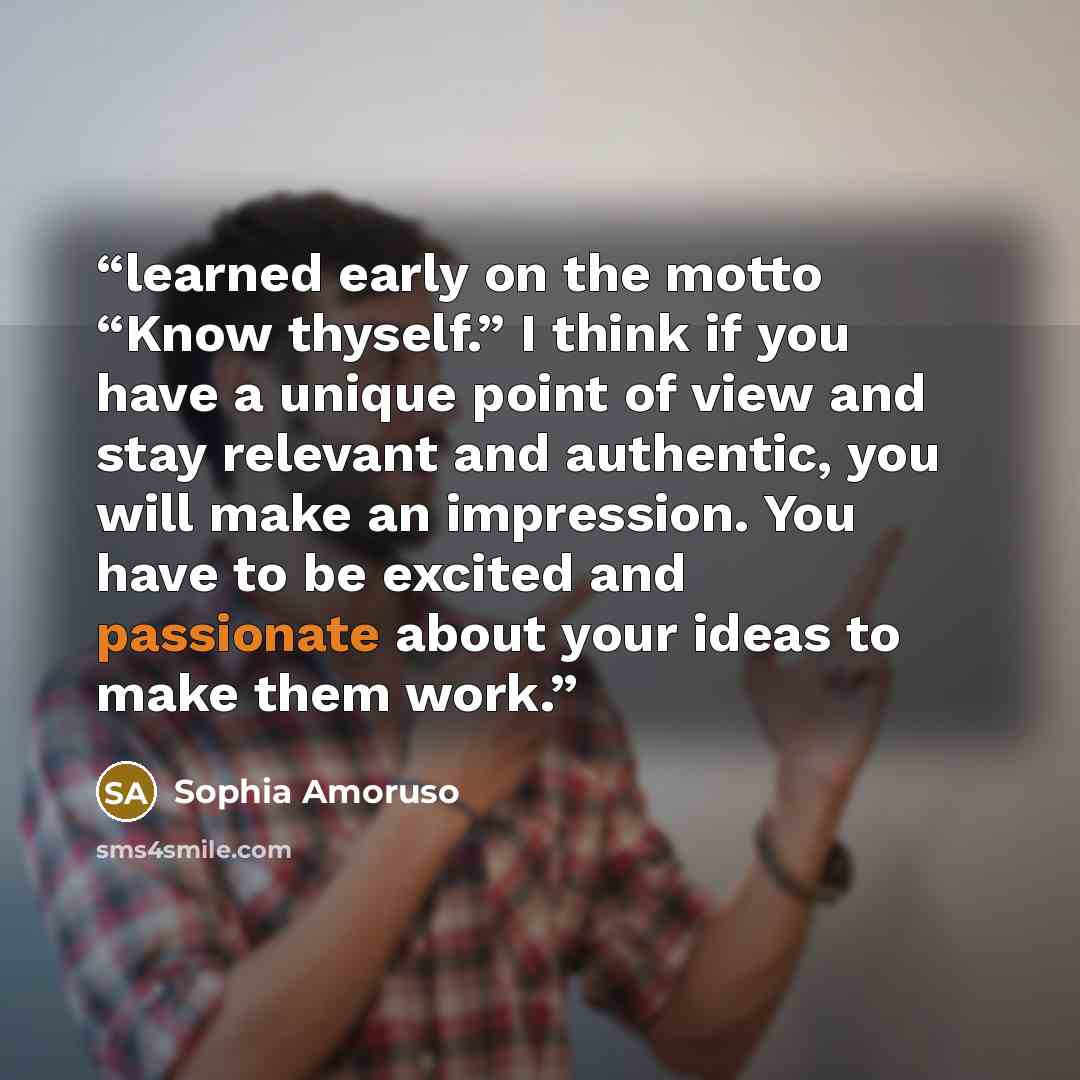“learned early on the motto “Know thyself.” I think if you have a unique point of view and stay relevant and authentic, you will make an impression. You have to be excited and passionate about your ideas to make them work.” quote by Sophia Amoruso