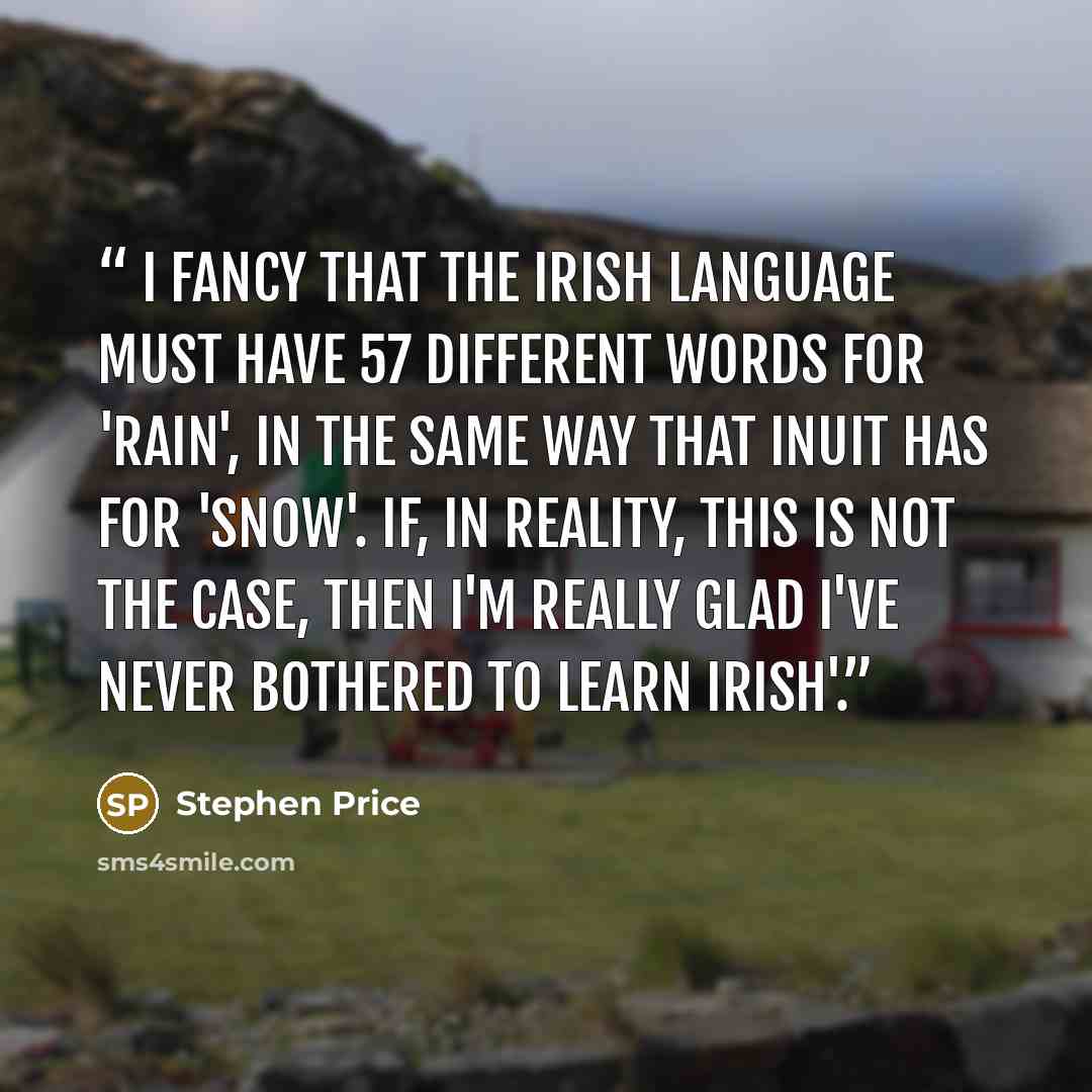 “I fancy that the Irish language must have 57 different words for 'rain', in the same way that Inuit has for 'snow'. If, in reality, this is not the case, then I'm really glad I've never bothered to learn Irish'.” quote by Stephen Price