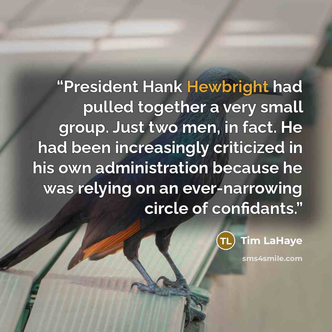 “President Hank Hewbright had pulled together a very small group. Just two men, in fact. He had been increasingly criticized in his own administration because he was relying on an ever-narrowing circle of confidants.” quote by Tim LaHaye