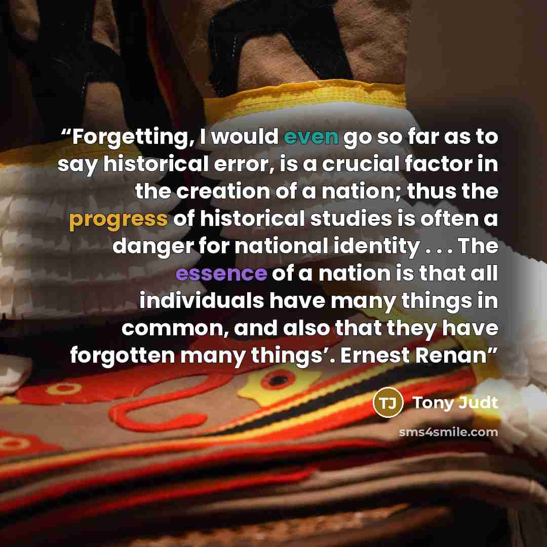“Forgetting, I would even go so far as to say historical error, is a crucial factor in the creation of a nation; thus the progress of historical studies is often a danger for national identity . . . The essence of a nation is that all individuals have many things in common, and also that they have…” quote by Tony Judt