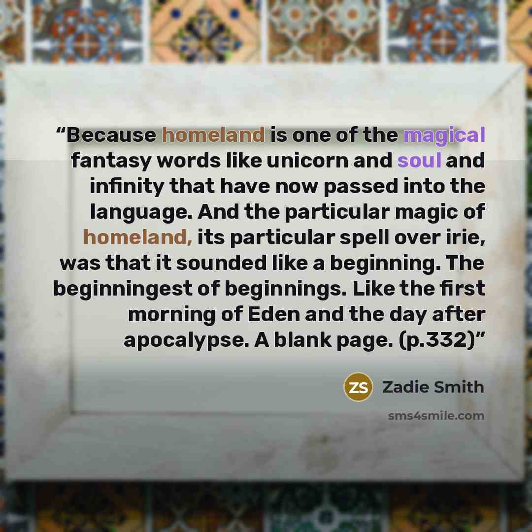 “Because homeland is one of the magical fantasy words like unicorn and soul and infinity that have now passed into the language. And the particular magic of homeland, its particular spell over irie, was that it sounded like a beginning. The beginningest of beginnings. Like the first morning of Eden…” quote by Zadie Smith