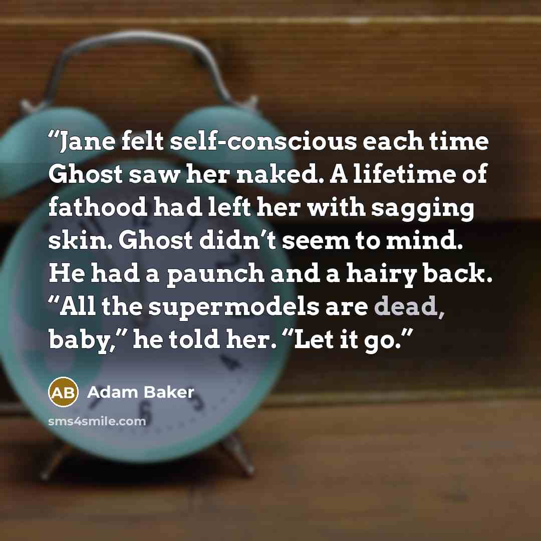 “Jane felt self-conscious each time Ghost saw her naked. A lifetime of fathood had left her with sagging skin. Ghost didn’t seem to mind. He had a paunch and a hairy back. “All the supermodels are dead, baby,” he told her. “Let it go.” quote by Adam Baker