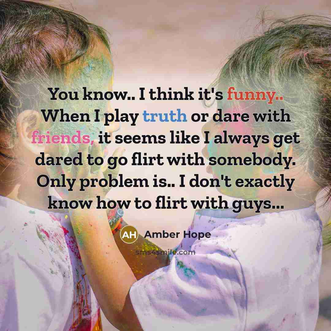 “You know.. I think it's funny.. When I play truth or dare with friends, it seems like I always get dared to go flirt with somebody. Only problem is.. I don't exactly know how to flirt with guys...” quote by Amber Hope