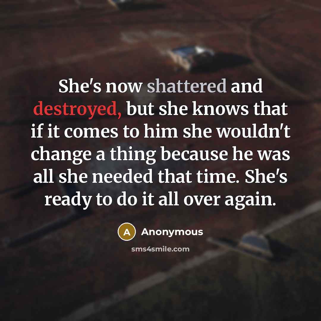 “She's now shattered and destroyed, but she knows that if it comes to him she wouldn't change a thing because he was all she needed that time. She's ready to do it all over again.” quote by Anonymous