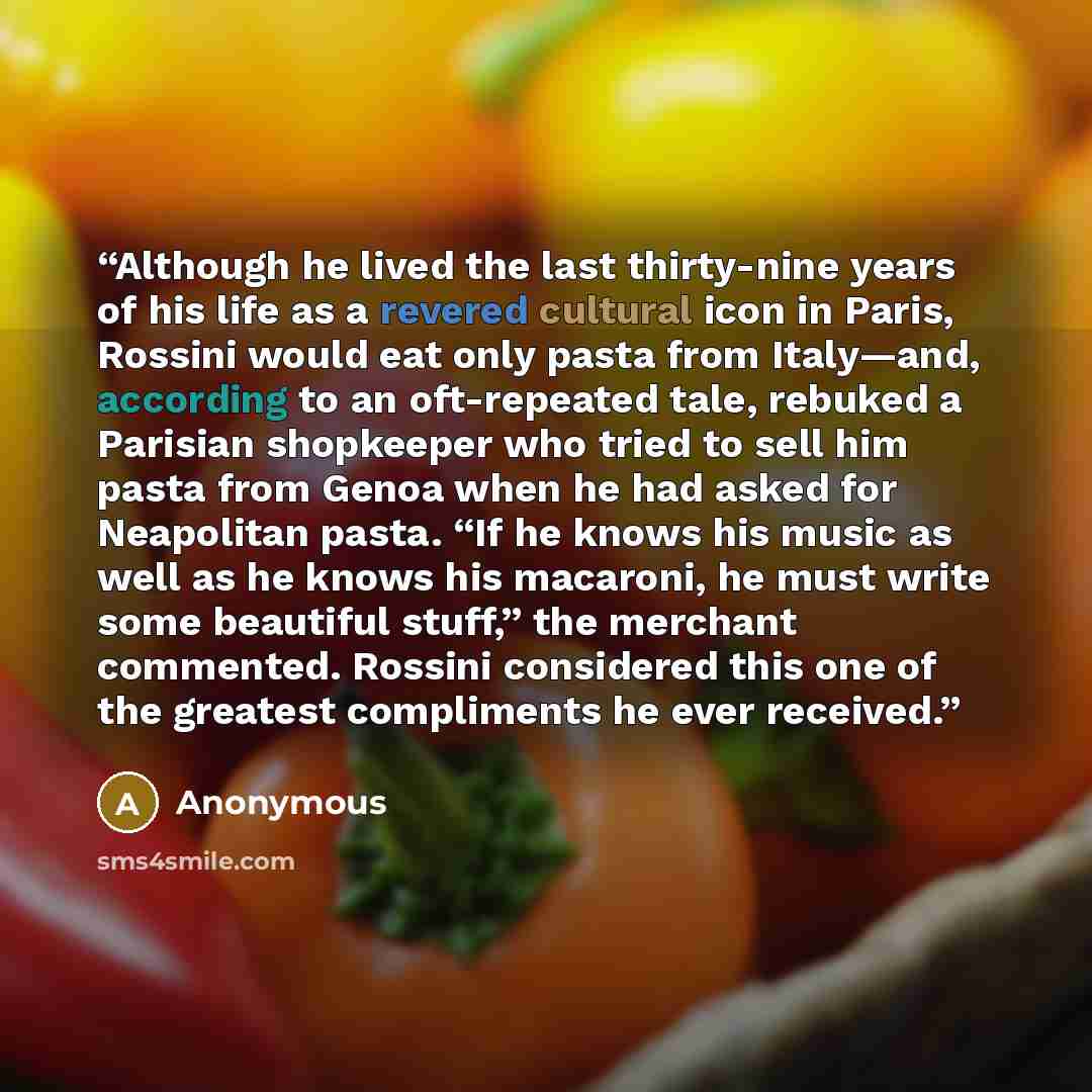 “Although he lived the last thirty-nine years of his life as a revered cultural icon in Paris, Rossini would eat only pasta from Italy—and, according to an oft-repeated tale, rebuked a Parisian shopkeeper who tried to sell him pasta from Genoa when he had asked for Neapolitan pasta. “If he knows…” quote by Anonymous