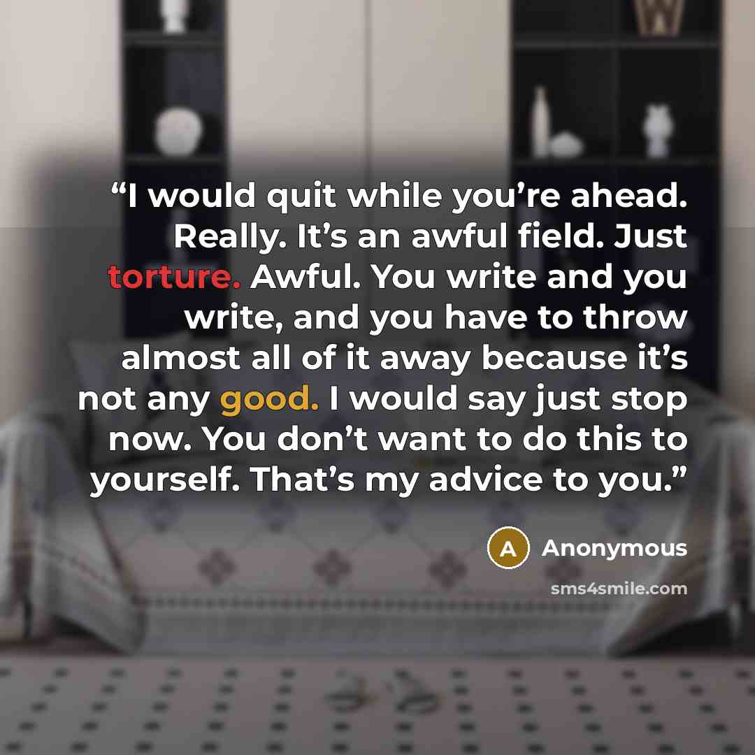 “I would quit while you’re ahead. Really. It’s an awful field. Just torture. Awful. You write and you write, and you have to throw almost all of it away because it’s not any good. I would say just stop now. You don’t want to do this to yourself. That’s my advice to you.” quote by Anonymous