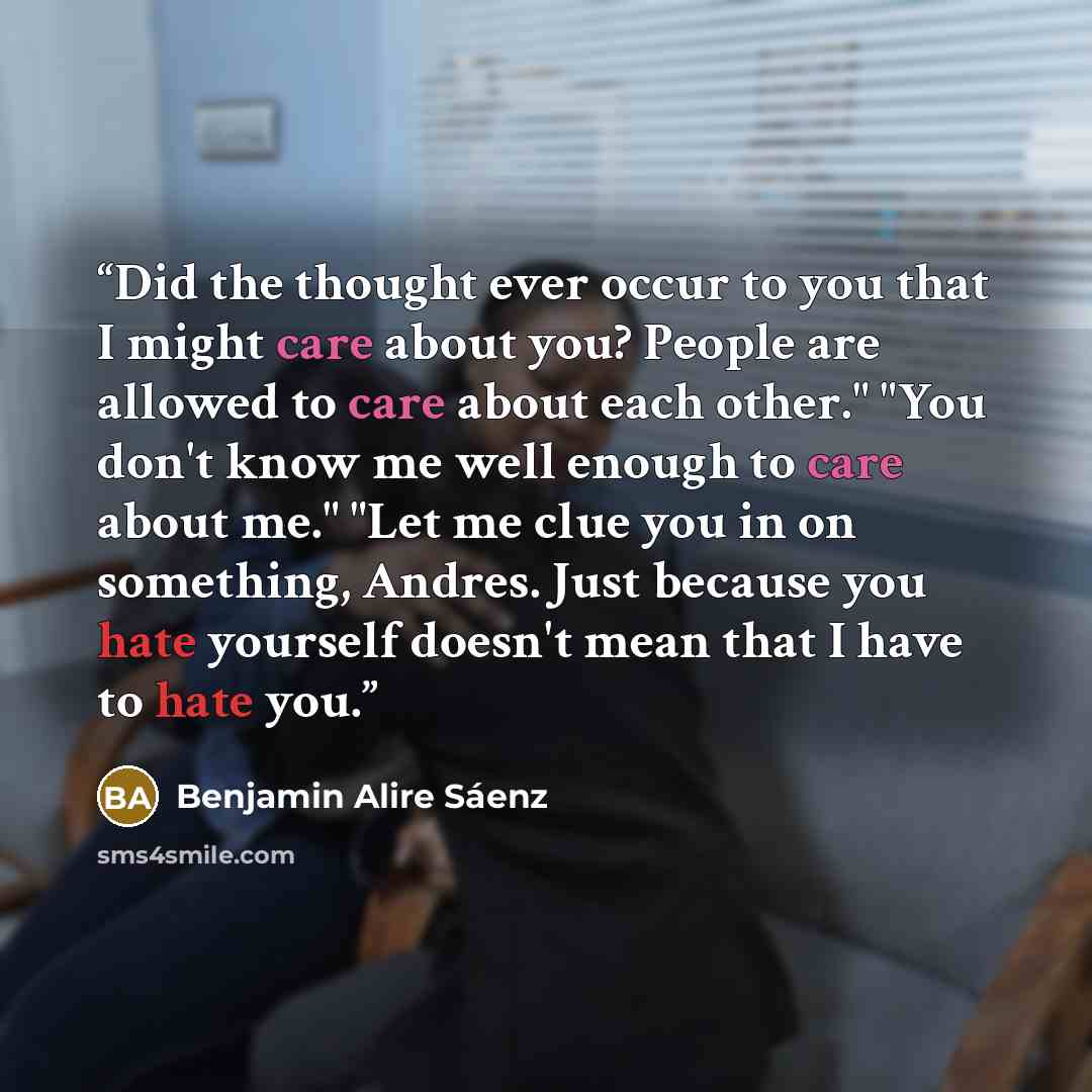 “Did the thought ever occur to you that I might care about you? People are allowed to care about each other." "You don't know me well enough to care about me." "Let me clue you in on something, Andres. Just because you hate yourself doesn't mean that I have to hate you.” quote by Benjamin Alire Sáenz