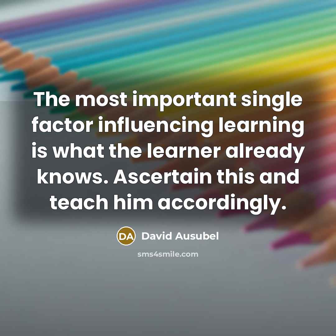 “The most important single factor influencing learning is what the learner already knows. Ascertain this and teach him accordingly.” quote by David Ausubel