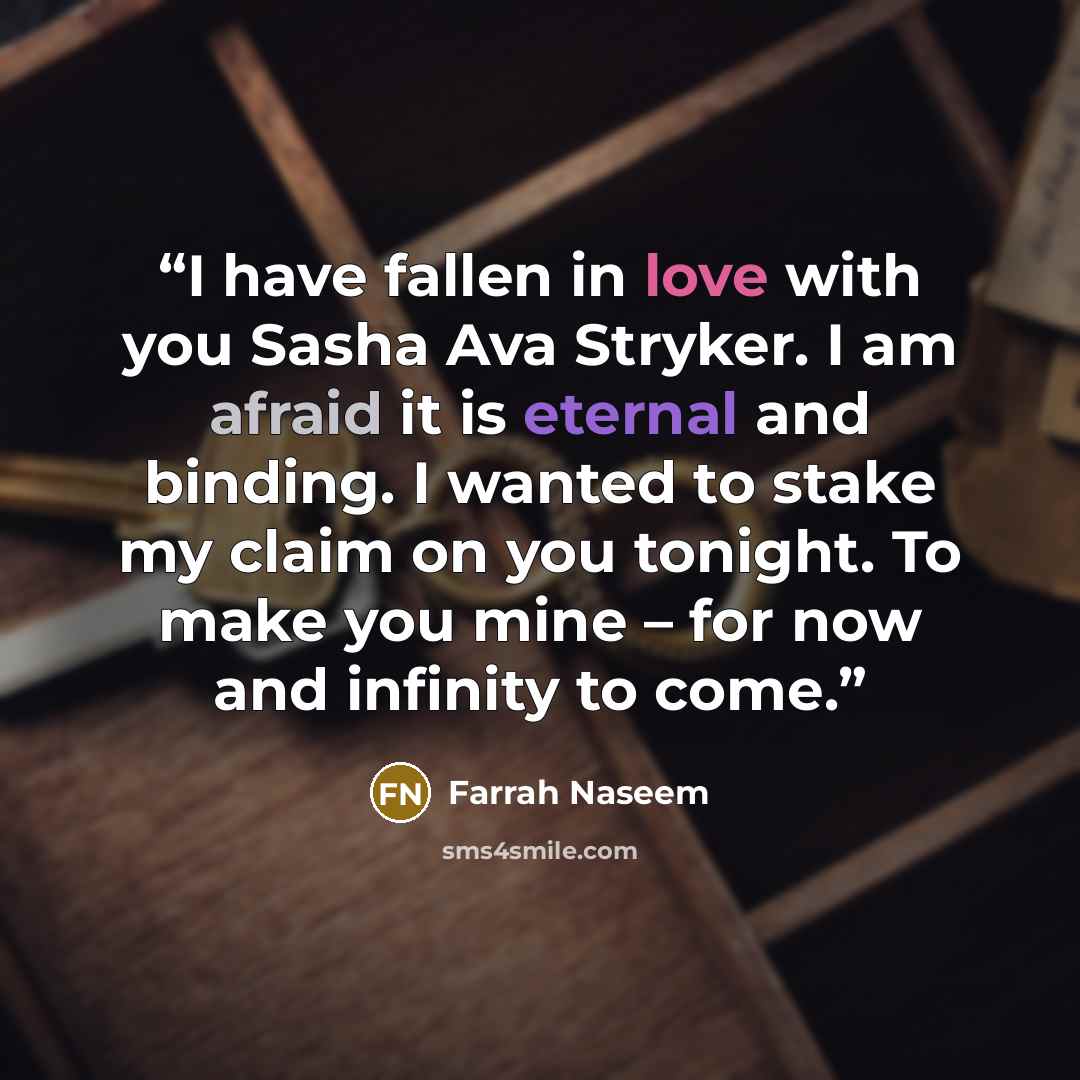 “I have fallen in love with you Sasha Ava Stryker. I am afraid it is eternal and binding. I wanted to stake my claim on you tonight. To make you mine – for now and infinity to come.” quote by Farrah Naseem