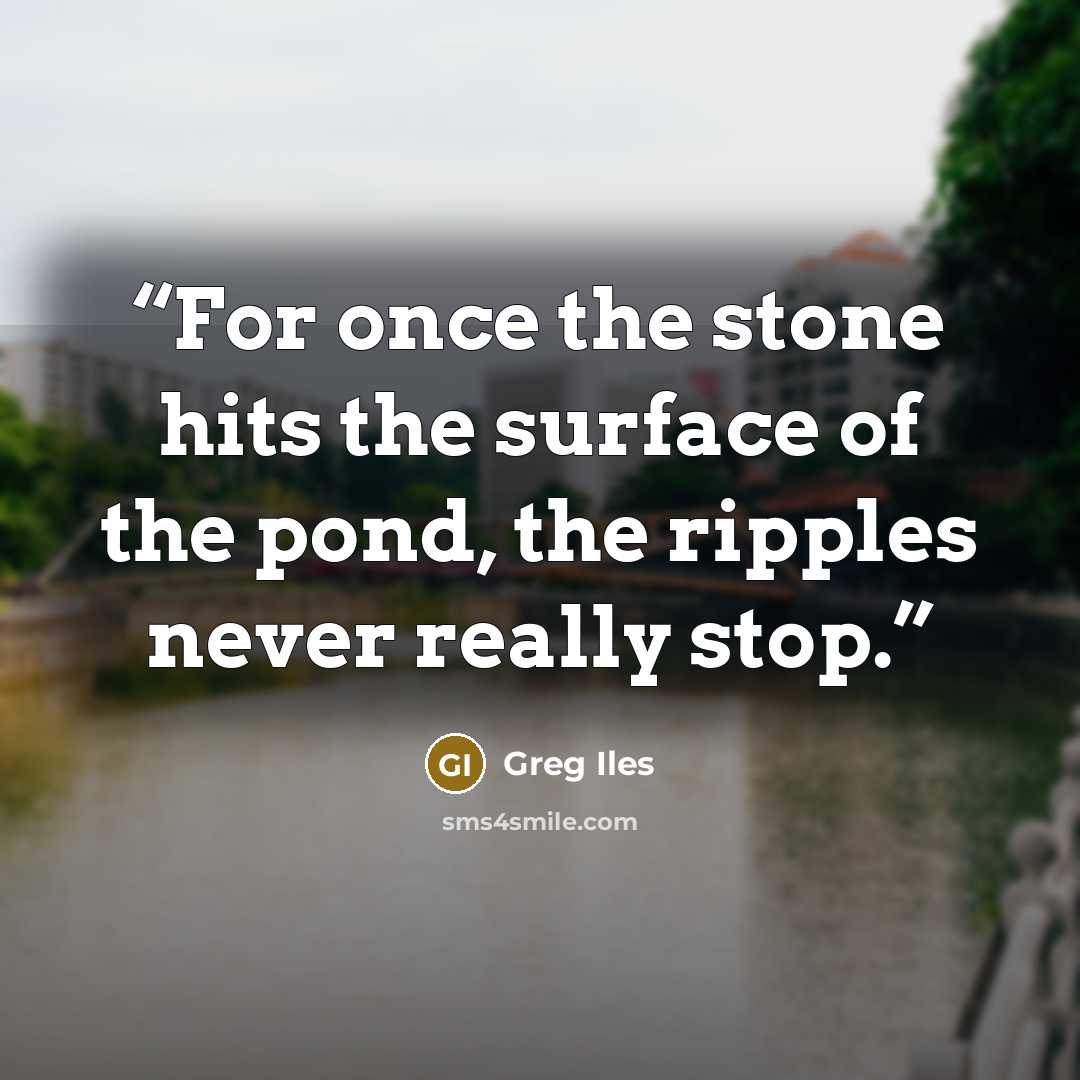 “For once the stone hits the surface of the pond, the ripples never really stop.” quote by Greg Iles