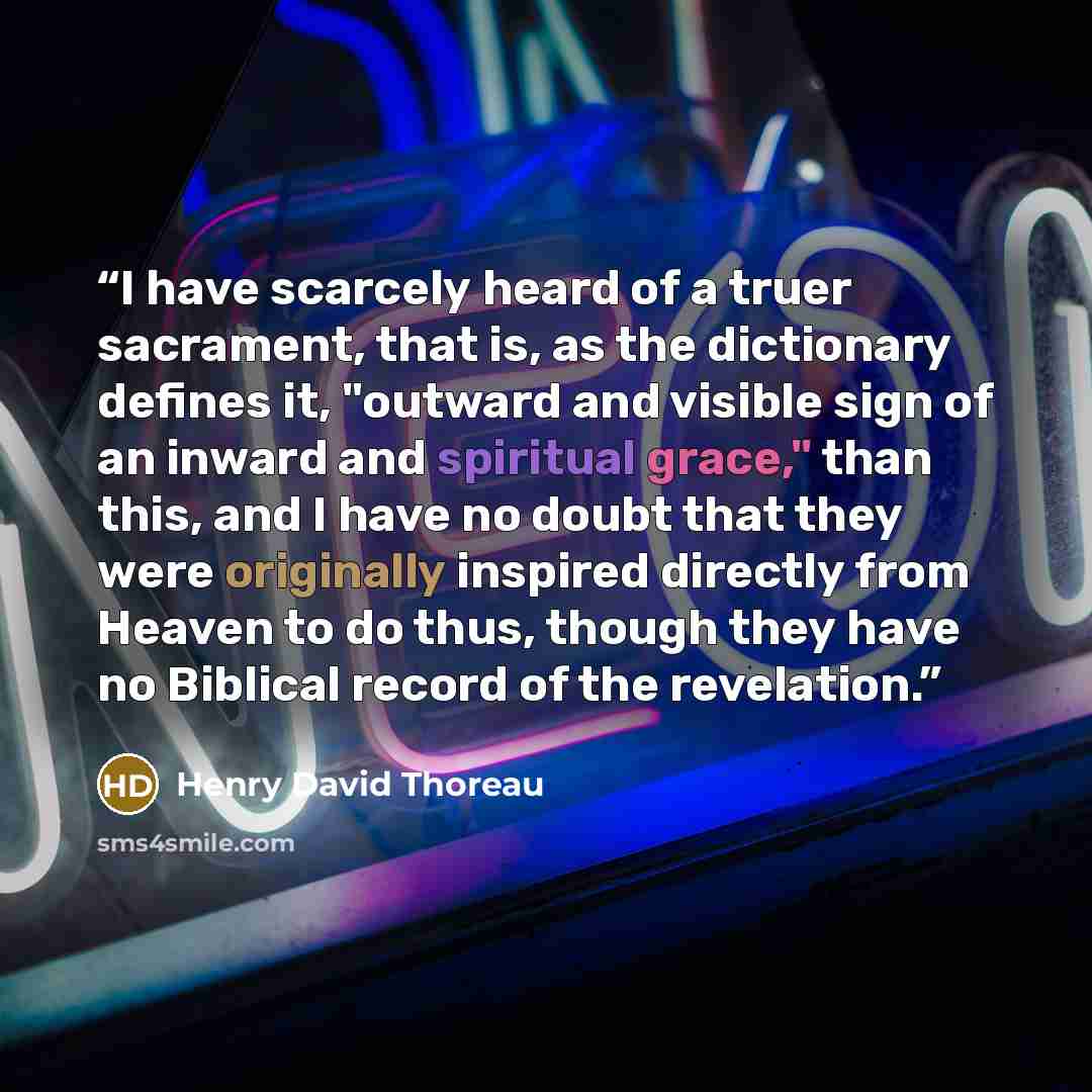 “I have scarcely heard of a truer sacrament, that is, as the dictionary defines it, "outward and visible sign of an inward and spiritual grace," than this, and I have no doubt that they were originally inspired directly from Heaven to do thus, though they have no Biblical record of the revelation.” quote by Henry David Thoreau