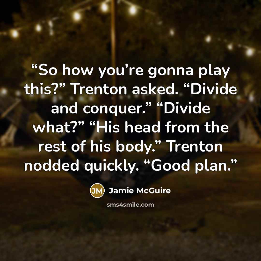 “So how you’re gonna play this?” Trenton asked. “Divide and conquer.” “Divide what?” “His head from the rest of his body.” Trenton nodded quickly. “Good plan.” quote by Jamie McGuire
