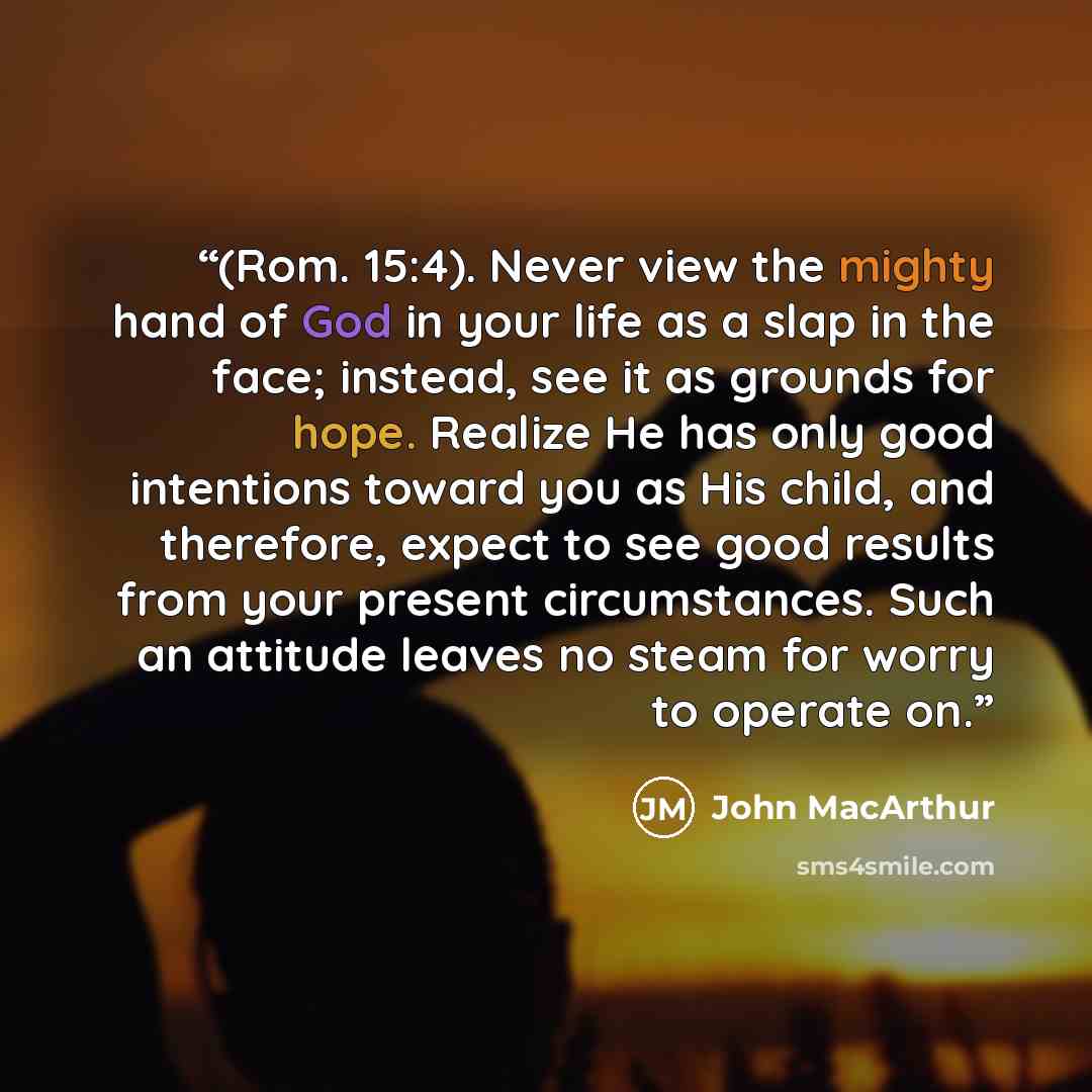 “(Rom. 15:4). Never view the mighty hand of God in your life as a slap in the face; instead, see it as grounds for hope. Realize He has only good intentions toward you as His child, and therefore, expect to see good results from your present circumstances. Such an attitude leaves no steam for worry…” quote by John MacArthur