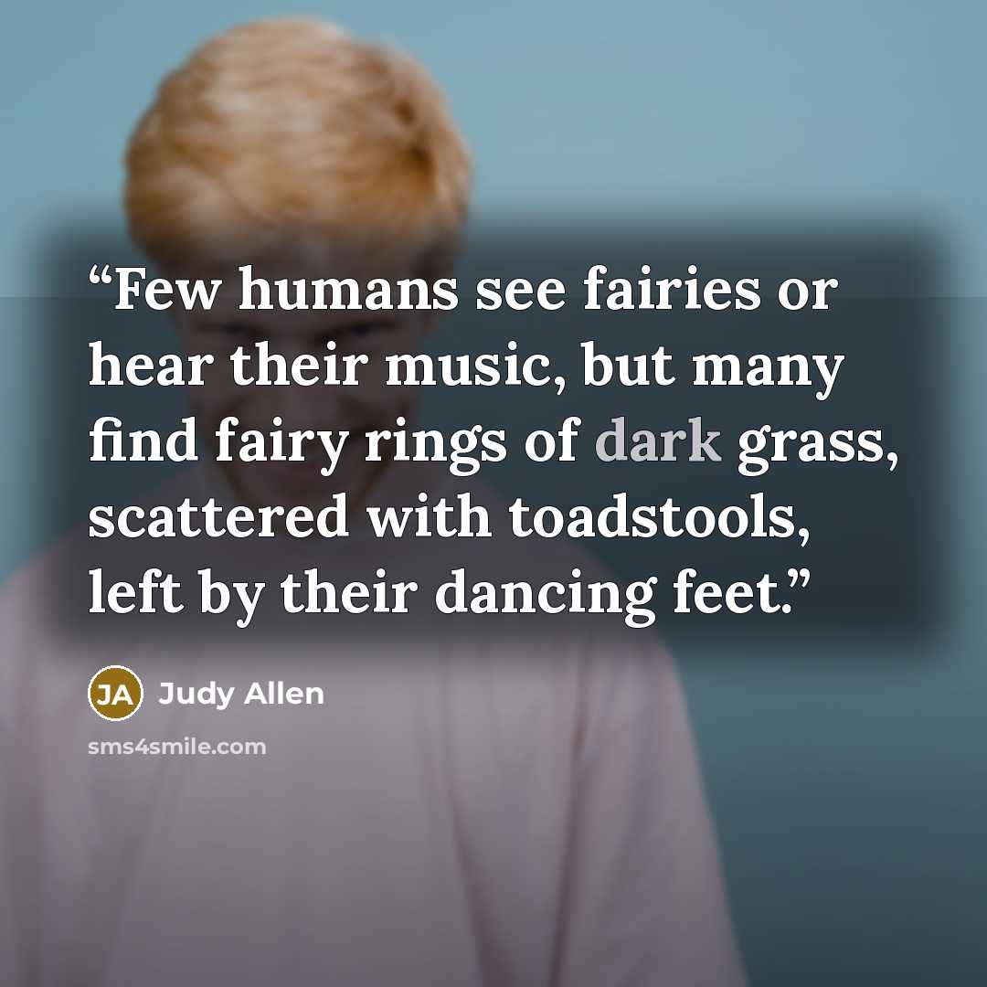 “Few humans see fairies or hear their music, but many find fairy rings of dark grass, scattered with toadstools, left by their dancing feet.” quote by Judy Allen