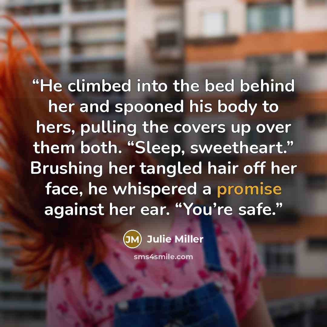“He climbed into the bed behind her and spooned his body to hers, pulling the covers up over them both. “Sleep, sweetheart.” Brushing her tangled hair off her face, he whispered a promise against her ear. “You’re safe.” quote by Julie Miller