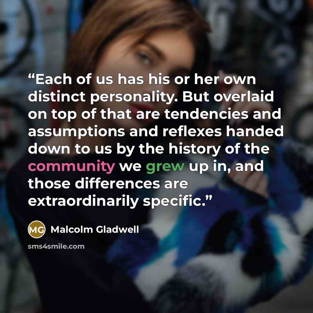“Each of us has his or her own distinct personality. But overlaid on top of that are tendencies and assumptions and reflexes handed down to us by the history of the community we grew up in, and those differences are extraordinarily specific.” quote by Malcolm Gladwell
