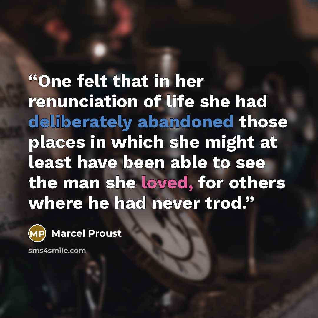 “One felt that in her renunciation of life she had deliberately abandoned those places in which she might at least have been able to see the man she loved, for others where he had never trod.” quote by Marcel Proust