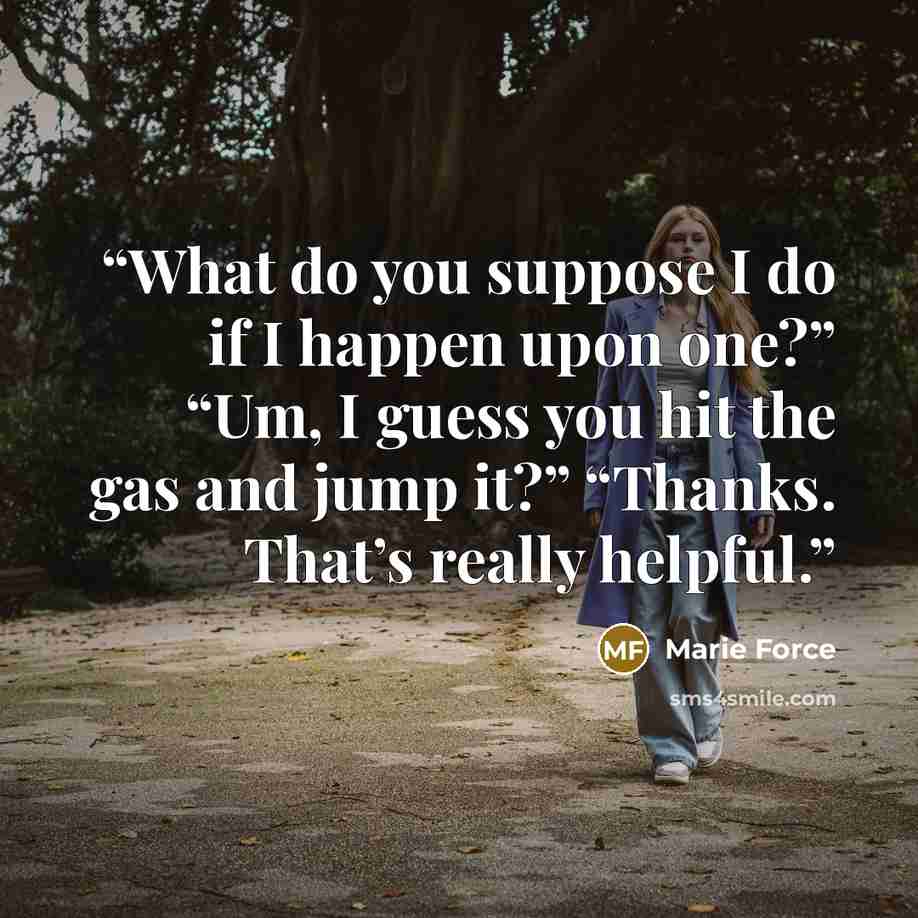 “What do you suppose I do if I happen upon one?” “Um, I guess you hit the gas and jump it?” “Thanks. That’s really helpful.” quote by Marie Force