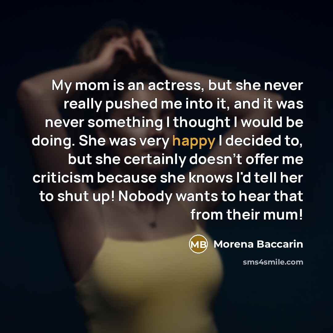 “My mom is an actress, but she never really pushed me into it, and it was never something I thought I would be doing. She was very happy I decided to, but she certainly doesn't offer me criticism because she knows I'd tell her to shut up! Nobody wants to hear that from their mum!” quote by Morena Baccarin