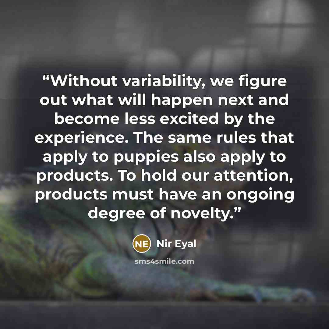 “Without variability, we figure out what will happen next and become less excited by the experience. The same rules that apply to puppies also apply to products. To hold our attention, products must have an ongoing degree of novelty.” quote by Nir Eyal