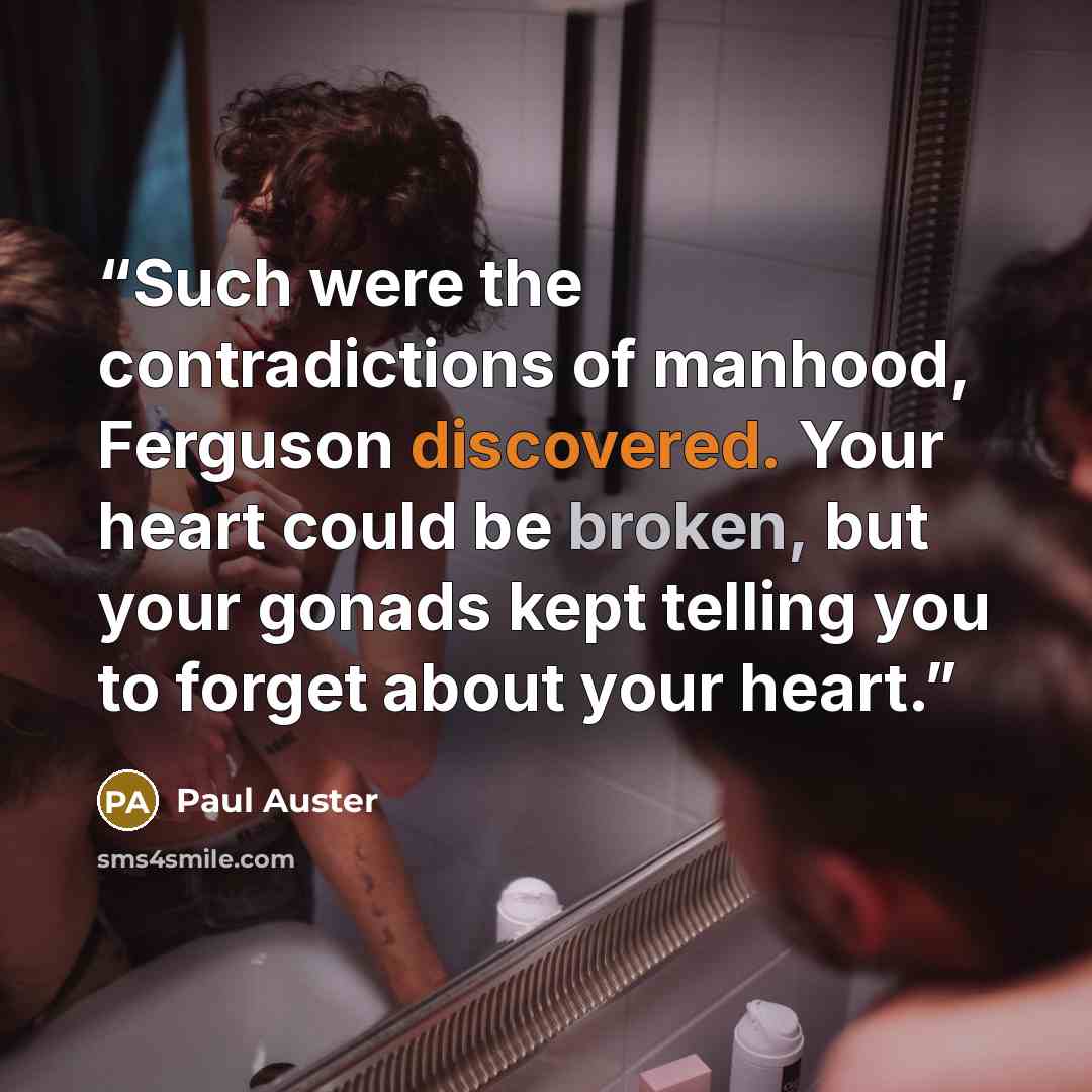 “Such were the contradictions of manhood, Ferguson discovered. Your heart could be broken, but your gonads kept telling you to forget about your heart.” quote by Paul Auster