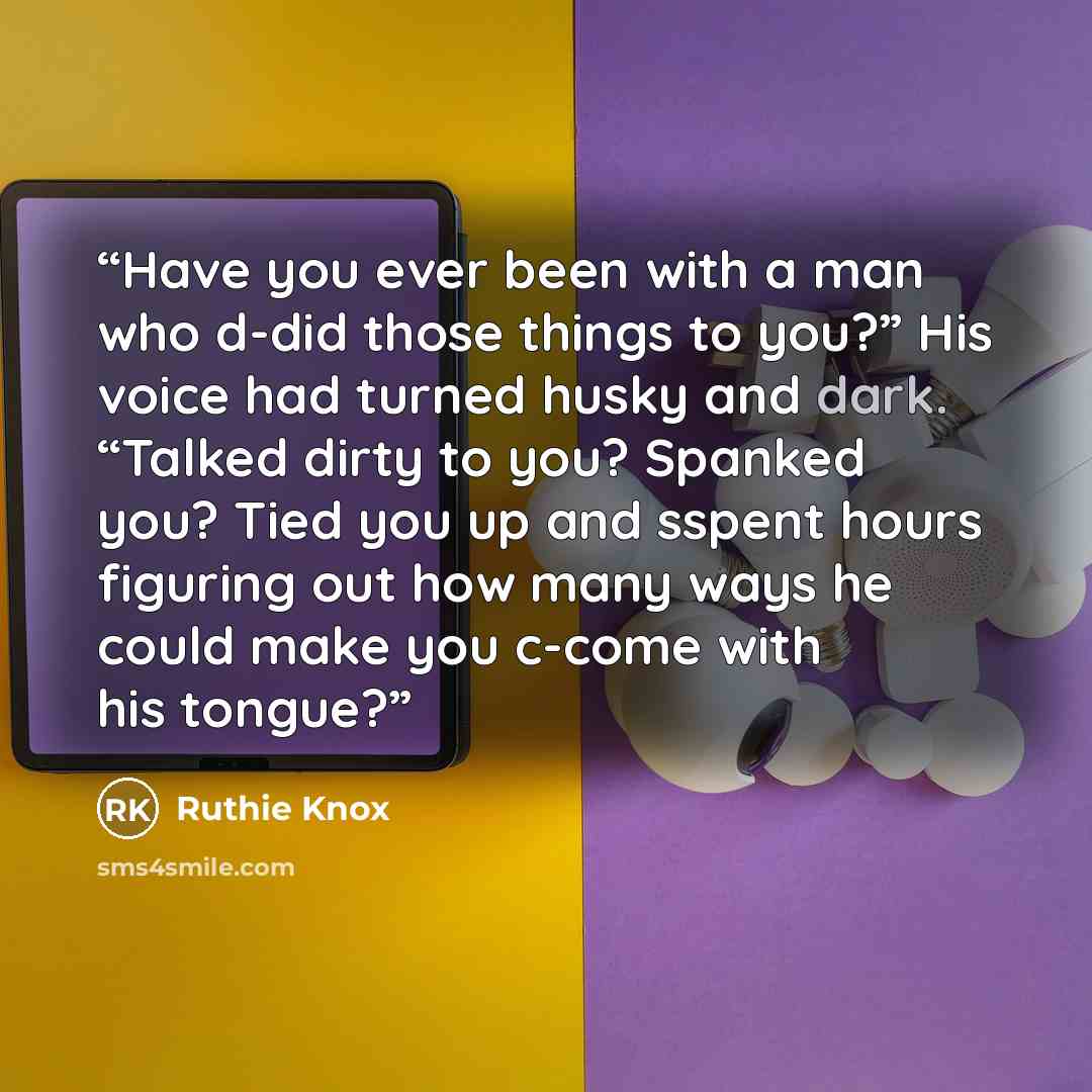 “Have you ever been with a man who d-did those things to you?” His voice had turned husky and dark. “Talked dirty to you? Spanked you? Tied you up and sspent hours figuring out how many ways he could make you c-come with his tongue?” quote by Ruthie Knox