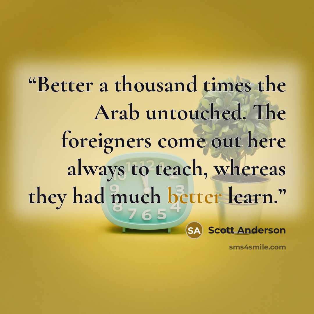 “Better a thousand times the Arab untouched. The foreigners come out here always to teach, whereas they had much better learn.” quote by Scott Anderson